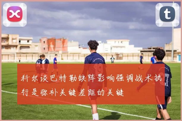 科尔谈巴特勒缺阵影响强调战术执行是弥补关键差距的关键