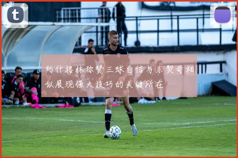 约什格林称赞三球自信与东契奇相似展现强大技巧的关键所在