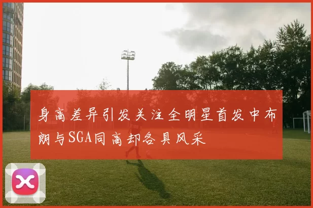 身高差异引发关注全明星首发中布朗与SGA同高却各具风采