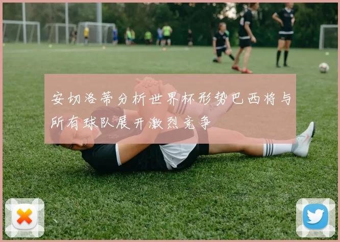安切洛蒂分析世界杯形势巴西将与所有球队展开激烈竞争