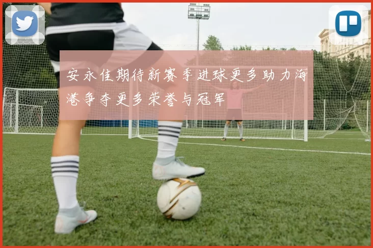 安永佳期待新赛季进球更多助力海港争夺更多荣誉与冠军