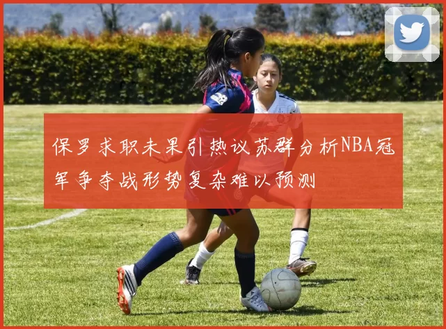 保罗求职未果引热议苏群分析NBA冠军争夺战形势复杂难以预测