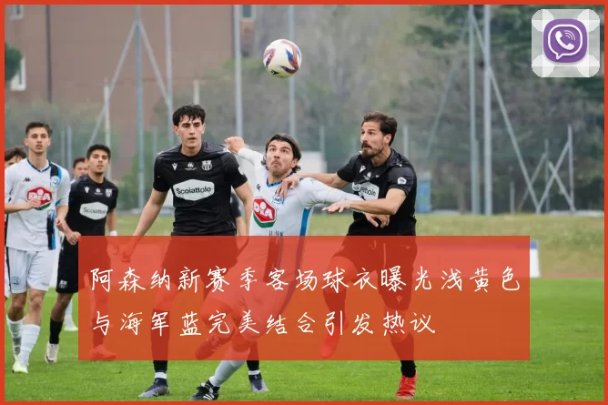 阿森纳新赛季客场球衣曝光浅黄色与海军蓝完美结合引发热议